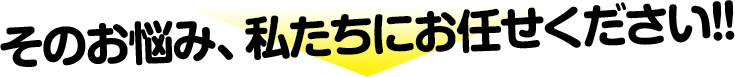 そのお悩み、私たちにお任せください！